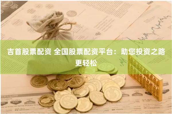 吉首股票配资 全国股票配资平台：助您投资之路更轻松
