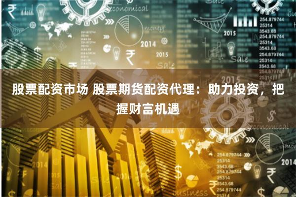 股票配资市场 股票期货配资代理：助力投资，把握财富机遇