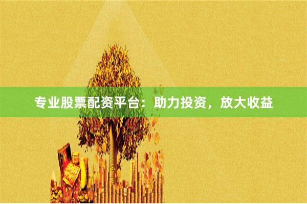 专业股票配资平台：助力投资，放大收益