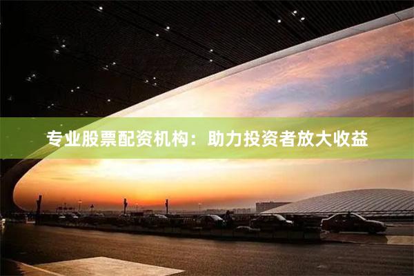 专业股票配资机构：助力投资者放大收益