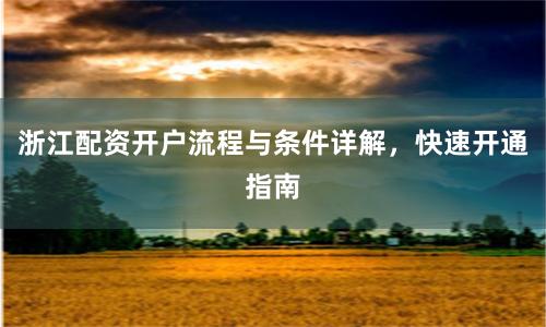 浙江配资开户流程与条件详解，快速开通指南