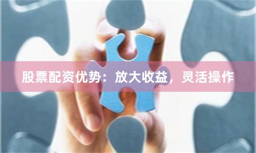 股票配资优势：放大收益，灵活操作