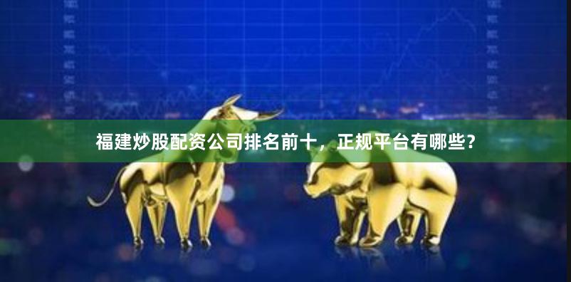 福建炒股配资公司排名前十，正规平台有哪些？