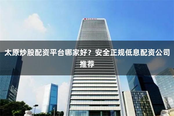 太原炒股配资平台哪家好？安全正规低息配资公司推荐
