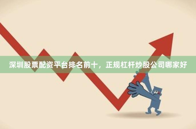 深圳股票配资平台排名前十，正规杠杆炒股公司哪家好